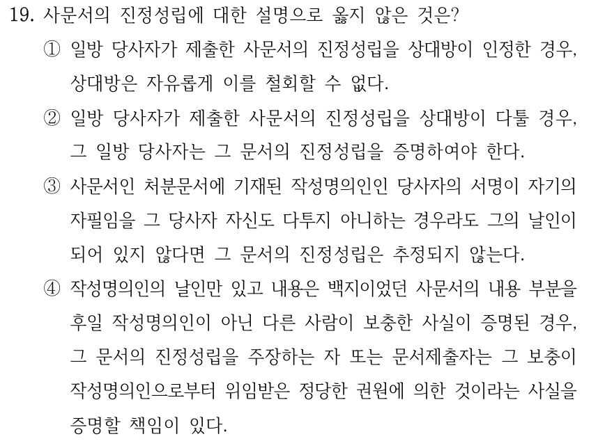 19. 사문서의 진정성립에 대한 설명으로 옳지 않은 것은? ①일방 당사자가 제출한 사문서의 진정성립을 상대방이 인정한 경우, 상대방은 자유롭게 이를 철회할 수 없다. ②일방 당사자가 제출한 사문서의 진정성립을 상대방이 다툴 경우, 그 일방 당사자는 그 문서의 진정성립을 증명하여야 한다. ③사문서인 처분문서에 기재된 작성명의인인 당사자의 서명이 자기의 자필임을 그 당사자 자신도 다투지 아니하는 경우라도 그의 날인이 되어 있지 않다면 그 문서의 진정성립은 추정되지 않는다. ④작성명의인의 날인만 있고 내용은 백지이었던 사문서의 내용 부분을 후일 작성명의인이 아닌 다른 사람이 보충한 사실이 증명된 경우, 그 문서의 진정성립을 주장하는 자 또는 문서제출자는 그 보충이 작성명의인으로부터 위임받은 정당한 권원에 의한 것이라는 사실을 증명할 책임이 있다.