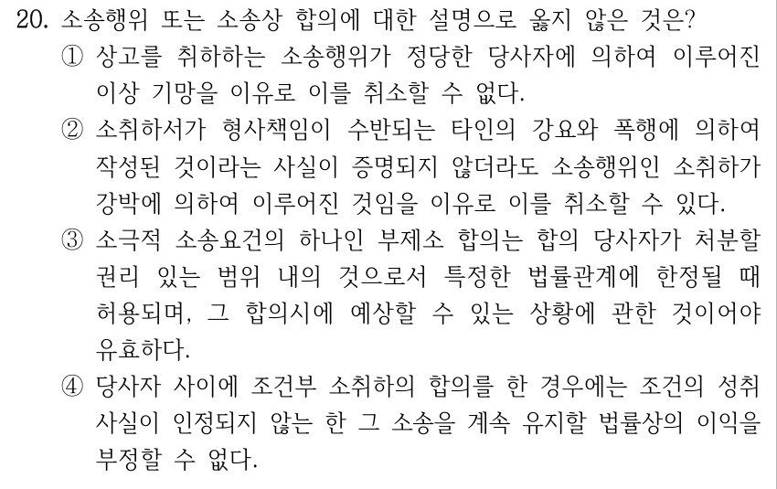 20. 소송행위 또는 소송상 합의에 대한 설명으로 옳지 않은 것은? ①상고를 취하하는 소송행위가 정당한 당사자에 의하여 이루어진 이상 기망을 이유로 이를 취소할 수 없다. ②소취하서가 형사책임이 수반되는 타인의 강요와 폭행에 의하여 작성된 것이라는 사실이 증명되지 않더라도 소송행위인 소취하가 강박에 의하여 이루어진 것임을 이유로 이를 취소할 수 있다. ③소극적 소송요건의 하나인 부제소 합의는 합의 당사자가 처분할 권리 있는 범위 내의 것으로서 특정한 법률관계에 한정될 때 허용되며, 그 합의시에 예상할 수 있는 상황에 관한 것이어야 유효하다. ④당사자 사이에 조건부 소취하의 합의를 한 경우에는 조건의 성취 사실이 인정되지 않는 한 그 소송을 계속 유지할 법률상의 이익을 부정할 수 없다.