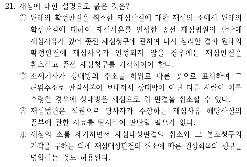 21. 재심에 대한 설명으로 옳은 것은? ①원래의 확정판결을 취소한 재심판결에 대한 재심의 소에서 원래의 확정판결에 대하여 재심사유를 인정한 종전 재심법원의 판단에 재심사유가 있어 종전 재심청구에 관하여 다시 심리한 결과 원래의 확정판결에 재심사유가 인정되지 않을 경우에는 재심판결을 취소하고 종전 재심청구를 기각하여야 한다. ②소제기자가 상대방의 주소를 허위로 다른 곳으로 표시하여 그 허위주소로 판결정본이 보내져서 상대방이 아닌 다른 사람이 이를 수령한 경우에 상대방은 재심으로 위 판결을 취소할 수 있다. ③재심법원은 직권으로 당사자가 주장하는 재심사유 해당사실의 존부에 관한 자료를 탐지하여 판단할 필요가 없다. ④재심의 소를 제기하면서 재심대상판결의 취소와 그 본소청구의 기각을 구하는 외에 재심대상판결의 취소에 따른 원상회복의 청구를 병합하는 것도 허용된다.