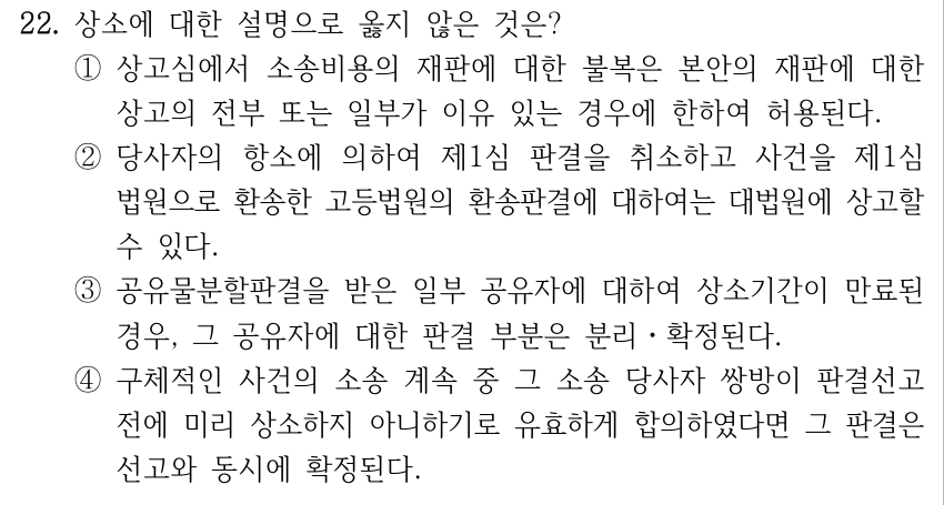 22. 상소에 대한 설명으로 옳지 않은 것은? ①상고심에서 소송비용의 재판에 대한 불복은 본안의 재판에 대한 상고의 전부 또는 일부가 이유 있는 경우에 한하여 허용된다. ②당사자의 항소에 의하여 제1심 판결을 취소하고 사건을 제1심 법원으로 환송한 고등법원의 환송판결에 대하여는 대법원에 상고할 수 있다. ③공유물분할판결을 받은 일부 공유자에 대하여 상소기간이 만료된 경우, 그 공유자에 대한 판결 부분은 분리ㆍ확정된다. ④구체적인 사건의 소송 계속 중 그 소송 당사자 쌍방이 판결선고 전에 미리 상소하지 아니하기로 유효하게 합의하였다면 그 판결은 선고와 동시에 확정된다.