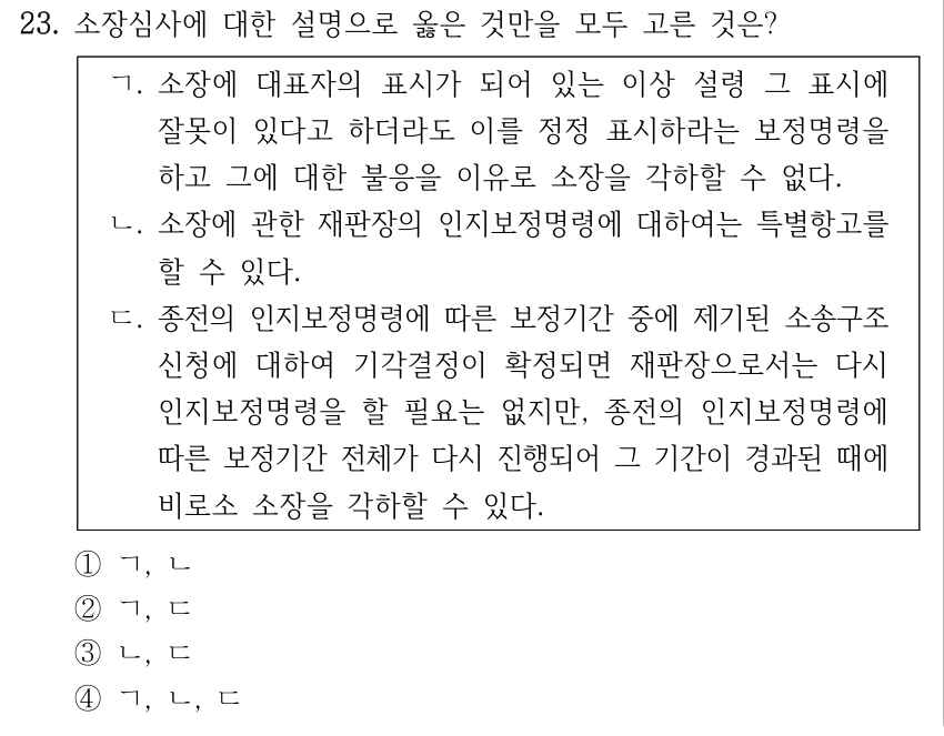 23. 소장심사에 대한 설명으로 옳은 것만을 모두 고른 것은? ㄱ. 소장에 대표자의 표시가 되어 있는 이상 설령 그 표시에 잘못이 있다고 하더라도 이를 정정 표시하라는 보정명령을 하고 그에 대한 불응을 이유로 소장을 각하할 수 없다. ㄴ. 소장에 관한 재판장의 인지보정명령에 대하여는 특별항고를 할 수 있다. ㄷ. 종전의 인지보정명령에 따른 보정기간 중에 제기된 소송구조 신청에 대하여 기각결정이 확정되면 재판장으로서는 다시 인지보정명령을 할 필요는 없지만, 종전의 인지보정명령에 따른 보정기간 전체가 다시 진행되어 그 기간이 경과된 때에 비로소 소장을 각하할 수 있다. ①ㄱ, ㄴ ②ㄱ, ㄷ ③ㄴ, ㄷ ④ㄱ, ㄴ, ㄷ