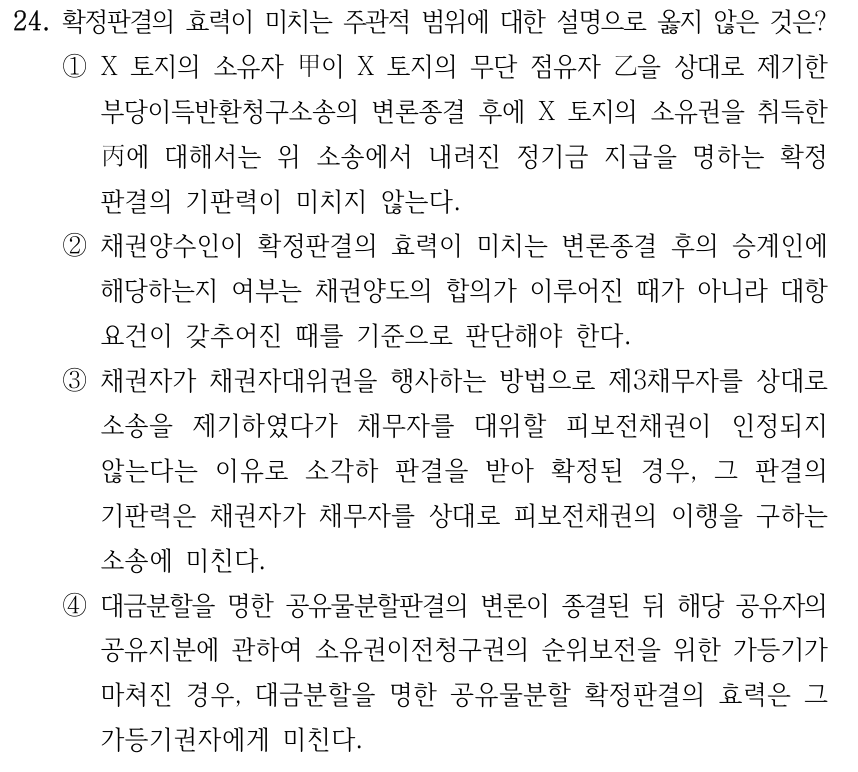 24. 확정판결의 효력이 미치는 주관적 범위에 대한 설명으로 옳지 않은 것은? ①X 토지의 소유자 甲이 X 토지의 무단 점유자 乙을 상대로 제기한 부당이득반환청구소송의 변론종결 후에 X 토지의 소유권을 취득한 丙에 대해서는 위 소송에서 내려진 정기금 지급을 명하는 확정 판결의 기판력이 미치지 않는다. ②채권양수인이 확정판결의 효력이 미치는 변론종결 후의 승계인에 해당하는지 여부는 채권양도의 합의가 이루어진 때가 아니라 대항 요건이 갖추어진 때를 기준으로 판단해야 한다. ③채권자가 채권자대위권을 행사하는 방법으로 제3채무자를 상대로 소송을 제기하였다가 채무자를 대위할 피보전채권이 인정되지 않는다는 이유로 소각하 판결을 받아 확정된 경우, 그 판결의 기판력은 채권자가 채무자를 상대로 피보전채권의 이행을 구하는 소송에 미친다. ④대금분할을 명한 공유물분할판결의 변론이 종결된 뒤 해당 공유자의 공유지분에 관하여 소유권이전청구권의 순위보전을 위한 가등기가 마쳐진 경우, 대금분할을 명한 공유물분할 확정판결의 효력은 그 가등기권자에게 미친다.