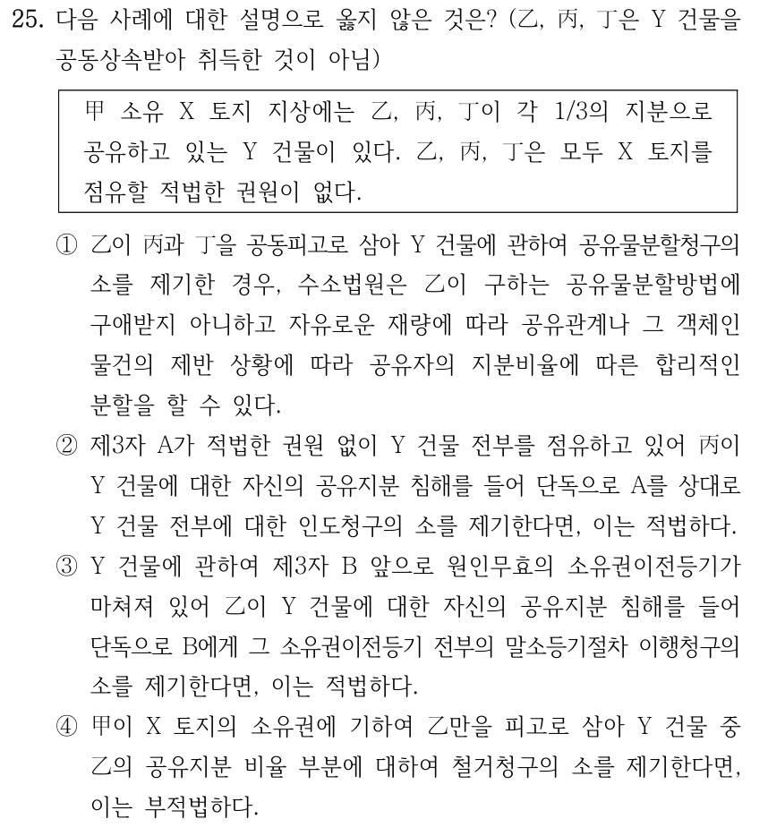 25. 다음 사례에 대한 설명으로 옳지 않은 것은? (乙, 丙, 丁은 Y 건물을 공동상속받아 취득한 것이 아님) 甲 소유 X 토지 지상에는 乙, 丙, 丁이 각 1/3의 지분으로 공유하고 있는 Y 건물이 있다. 乙, 丙, 丁은 모두 X 토지를 점유할 적법한 권원이 없다. ①乙이 丙과 丁을 공동피고로 삼아 Y 건물에 관하여 공유물분할청구의 소를 제기한 경우, 수소법원은 乙이 구하는 공유물분할방법에 구애받지 아니하고 자유로운 재량에 따라 공유관계나 그 객체인 물건의 제반 상황에 따라 공유자의 지분비율에 따른 합리적인 분할을 할 수 있다. ②제3자 A가 적법한 권원 없이 Y 건물 전부를 점유하고 있어 丙이 Y 건물에 대한 자신의 공유지분 침해를 들어 단독으로 A를 상대로 Y 건물 전부에 대한 인도청구의 소를 제기한다면, 이는 적법하다. ③Y 건물에 관하여 제3자 B 앞으로 원인무효의 소유권이전등기가 마쳐져 있어 乙이 Y 건물에 대한 자신의 공유지분 침해를 들어 단독으로 B에게 그 소유권이전등기 전부의 말소등기절차 이행청구의 소를 제기한다면, 이는 적법하다. ④甲이 X 토지의 소유권에 기하여 乙만을 피고로 삼아 Y 건물 중 乙의 공유지분 비율 부분에 대하여 철거청구의 소를 제기한다면, 이는 부적법하다.