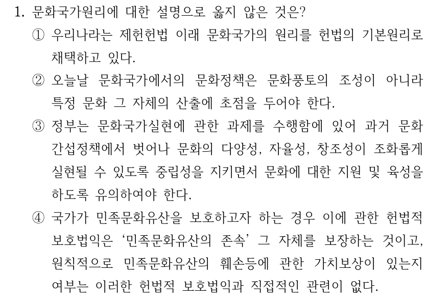 1. 문화국가원리에 대한 설명으로 옳지 않은 것은? ①우리나라는 제헌헌법 이래 문화국가의 원리를 헌법의 기본원리로 채택하고 있다. ②오늘날 문화국가에서의 문화정책은 문화풍토의 조성이 아니라 특정 문화 그 자체의 산출에 초점을 두어야 한다. ③정부는 문화국가실현에 관한 과제를 수행함에 있어 과거 문화 간섭정책에서 벗어나 문화의 다양성, 자율성, 창조성이 조화롭게 실현될 수 있도록 중립성을 지키면서 문화에 대한 지원 및 육성을 하도록 유의하여야 한다. ④국가가 민족문화유산을 보호하고자 하는 경우 이에 관한 헌법적 보호법익은 ‘민족문화유산의 존속’ 그 자체를 보장하는 것이고, 원칙적으로 민족문화유산의 훼손등에 관한 가치보상이 있는지 여부는 이러한 헌법적 보호법익과 직접적인 관련이 없다.