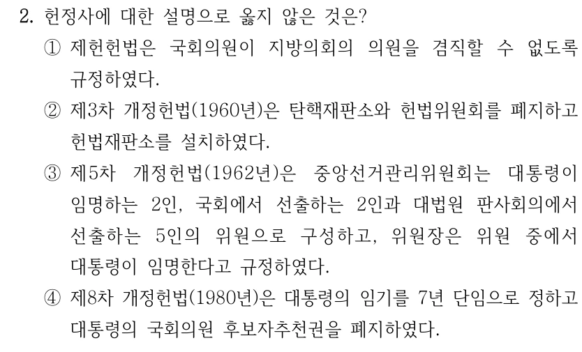 2. 헌정사에 대한 설명으로 옳지 않은 것은? ①제헌헌법은 국회의원이 지방의회의 의원을 겸직할 수 없도록 규정하였다. ②제3차 개정헌법(1960년)은 탄핵재판소와 헌법위원회를 폐지하고 헌법재판소를 설치하였다. ③제5차 개정헌법(1962년)은 중앙선거관리위원회는 대통령이 임명하는 2인, 국회에서 선출하는 2인과 대법원 판사회의에서 선출하는 5인의 위원으로 구성하고, 위원장은 위원 중에서 대통령이 임명한다고 규정하였다. ④제8차 개정헌법(1980년)은 대통령의 임기를 7년 단임으로 정하고 대통령의 국회의원 후보자추천권을 폐지하였다.