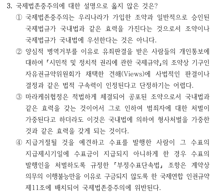 3. 국제법존중주의에 대한 설명으로 옳지 않은 것은? ①국제법존중주의는 우리나라가 가입한 조약과 일반적으로 승인된 국제법규가 국내법과 같은 효력을 가진다는 것으로서 조약이나 국제법규가 국내법에 우선한다는 것은 아니다. ②양심적 병역거부를 이유로 유죄판결을 받은 사람들의 개인통보에 대하여 시민적 및 정치적 권리에 관한 국제규약의 조약상 기구인 자유권규약위원회가 채택한 견해(Views)에 사법적인 판결이나 결정과 같은 법적 구속력이 인정된다고 단정하기는 어렵다. ③마라케쉬협정은 적법하게 체결되어 공포된 조약으로서 국내법과 같은 효력을 갖는 것이어서 그로 인하여 범죄자에 대한 처벌이 가중된다고 하더라도 이것은 국내법에 의하여 형사처벌을 가중한 것과 같은 효력을 갖게 되는 것이다. ④지급거절될 것을 예견하고 수표를 발행한 사람이 그 수표의 지급제시기일에 수표금이 지급되지 아니하게 한 경우 수표의 발행인을 처벌하도록 규정한 부정수표단속법 조항은 계약상 의무의 이행불능만을 이유로 구금되지 않도록 한 국제연합 인권규약 제11조에 배치되어 국제법존중주의에 위반된다.
