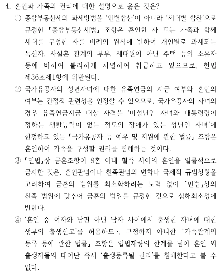 4. 혼인과 가족의 권리에 대한 설명으로 옳은 것은? ①종합부동산세의 과세방법을 ‘인별합산’이 아니라 ‘세대별 합산’으로 규정한 종합부동산세법 조항은 혼인한 자 또는 가족과 함께 세대를 구성한 자를 비례의 원칙에 반하여 개인별로 과세되는 독신자, 사실혼 관계의 부부, 세대원이 아닌 주택 등의 소유자 등에 비하여 불리하게 차별하여 취급하고 있으므로, 헌법 제36조제1항에 위반된다. ②국가유공자의 성년자녀에 대한 유족연금의 지급 여부와 혼인의 여부는 간접적 관련성을 인정할 수 있으므로, 국가유공자의 자녀의 경우 유족연금지급 대상 자격을 ‘미성년인 자녀와 대통령령이 정하는 생활능력이 없는 정도의 장애가 있는 성년인 자녀’에 한정하고 있는 국가유공자 등 예우 및 지원에 관한 법률 조항은 혼인하여 가족을 구성할 권리를 침해하는 것이다. ③ 민법상 금혼조항이 8촌 이내 혈족 사이의 혼인을 일률적으로 금지한 것은, 혼인관념이나 친족관념의 변화나 국제적 규범상황을 고려하여 금혼의 범위를 최소화하려는 노력 없이 민법상의 친족 범위에 맞추어 금혼의 범위를 규정한 것으로 침해최소성에 반한다. ④‘혼인 중 여자와 남편 아닌 남자 사이에서 출생한 자녀에 대한 생부의 출생신고’를 허용하도록 규정하지 아니한 가족관계의 등록 등에 관한 법률 조항은 입법재량의 한계를 넘어 혼인 외 출생자들의 태어난 즉시 ‘출생등록될 권리’를 침해한다고 볼 수 없다.