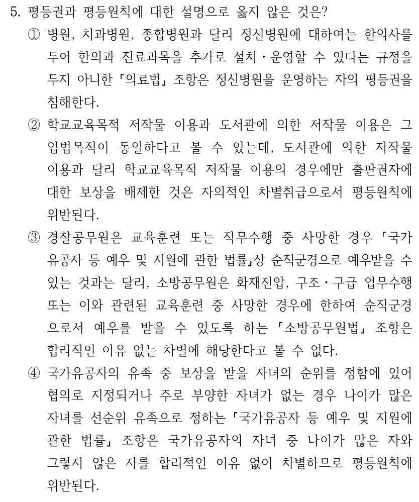 5. 평등권과 평등원칙에 대한 설명으로 옳지 않은 것은? ①병원, 치과병원, 종합병원과 달리 정신병원에 대하여는 한의사를 두어 한의과 진료과목을 추가로 설치ㆍ운영할 수 있다는 규정을 두지 아니한 의료법 조항은 정신병원을 운영하는 자의 평등권을 침해한다. ②학교교육목적 저작물 이용과 도서관에 의한 저작물 이용은 그 입법목적이 동일하다고 볼 수 있는데, 도서관에 의한 저작물 이용과 달리 학교교육목적 저작물 이용의 경우에만 출판권자에 대한 보상을 배제한 것은 자의적인 차별취급으로서 평등원칙에 위반된다. ③경찰공무원은 교육훈련 또는 직무수행 중 사망한 경우 국가 유공자 등 예우 및 지원에 관한 법률상 순직군경으로 예우받을 수 있는 것과는 달리, 소방공무원은 화재진압, 구조ㆍ구급 업무수행 또는 이와 관련된 교육훈련 중 사망한 경우에 한하여 순직군경 으로서 예우를 받을 수 있도록 하는 소방공무원법 조항은 합리적인 이유 없는 차별에 해당한다고 볼 수 없다. ④국가유공자의 유족 중 보상을 받을 자녀의 순위를 정함에 있어 협의로 지정되거나 주로 부양한 자녀가 없는 경우 나이가 많은 자녀를 선순위 유족으로 정하는 국가유공자 등 예우 및 지원에 관한 법률 조항은 국가유공자의 자녀 중 나이가 많은 자와 그렇지 않은 자를 합리적인 이유 없이 차별하므로 평등원칙에 위반된다.