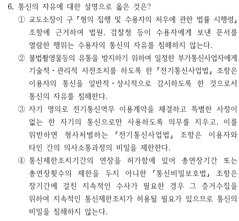 6. 통신의 자유에 대한 설명으로 옳은 것은? ①교도소장이 구 형의 집행 및 수용자의 처우에 관한 법률 시행령 조항에 근거하여 법원, 검찰청 등이 수용자에게 보낸 문서를 열람한 행위는 수용자의 통신의 자유를 침해하지 않는다. ②불법촬영물등의 유통을 방지하기 위하여 일정한 부가통신사업자에게 기술적ㆍ관리적 사전조치를 하도록 한 전기통신사업법 조항은 이용자의 통신을 일반적ㆍ상시적으로 감시하도록 한 것으로서 통신의 자유를 침해한다. ③자기 명의로 전기통신역무 이용계약을 체결하고 특별한 사정이 없는 한 자기의 통신으로만 사용하도록 의무를 지우고, 이를 위반하면 형사처벌하는 전기통신사업법 조항은 이용자와 타인 간의 의사소통과정의 비밀을 제한한다. ④통신제한조치기간의 연장을 허가함에 있어 총연장기간 또는 총연장횟수의 제한을 두지 아니한 통신비밀보호법 조항은 장기간에 걸친 지속적인 수사가 필요한 경우 그 증거수집을 위하여 지속적인 통신제한조치가 허용될 필요가 있으므로 통신의 비밀을 침해하지 않는다.