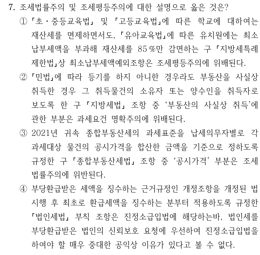 7. 조세법률주의 및 조세평등주의에 대한 설명으로 옳은 것은? ① 초ㆍ중등교육법 및 고등교육법에 따른 학교에 대하여는 재산세를 면제하면서도, 유아교육법에 따른 유치원에는 최소 납부세액을 부과해 재산세를 85 %만 감면하는 구 지방세특례 제한법상 최소납부세액예외조항은 조세평등주의에 위배된다. ② 민법에 따라 등기를 하지 아니한 경우라도 부동산을 사실상 취득한 경우 그 취득물건의 소유자 또는 양수인을 취득자로 보도록 한 구 지방세법 조항 중 ‘부동산의 사실상 취득’에 관한 부분은 과세요건 명확주의에 위배된다. ③2021년 귀속 종합부동산세의 과세표준을 납세의무자별로 각 과세대상 물건의 공시가격을 합산한 금액을 기준으로 정하도록 규정한 구 종합부동산세법 조항 중 ‘공시가격’ 부분은 조세 법률주의에 위반된다. ④부당환급받은 세액을 징수하는 근거규정인 개정조항을 개정된 법 시행 후 최초로 환급세액을 징수하는 분부터 적용하도록 규정한 법인세법 부칙 조항은 진정소급입법에 해당하는바, 법인세를 부당환급받은 법인의 신뢰보호 요청에 우선하여 진정소급입법을 하여야 할 매우 중대한 공익상 이유가 있다고 볼 수 없다.