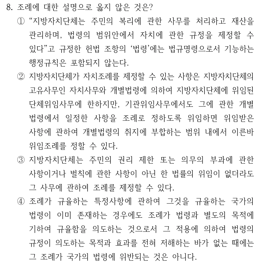 8. 조례에 대한 설명으로 옳지 않은 것은? ①“지방자치단체는 주민의 복리에 관한 사무를 처리하고 재산을 관리하며, 법령의 범위안에서 자치에 관한 규정을 제정할 수 있다”고 규정한 헌법 조항의 ‘법령’에는 법규명령으로서 기능하는 행정규칙은 포함되지 않는다. ②지방자치단체가 자치조례를 제정할 수 있는 사항은 지방자치단체의 고유사무인 자치사무와 개별법령에 의하여 지방자치단체에 위임된 단체위임사무에 한하지만, 기관위임사무에서도 그에 관한 개별 법령에서 일정한 사항을 조례로 정하도록 위임하면 위임받은 사항에 관하여 개별법령의 취지에 부합하는 범위 내에서 이른바 위임조례를 정할 수 있다. ③지방자치단체는 주민의 권리 제한 또는 의무의 부과에 관한 사항이거나 벌칙에 관한 사항이 아닌 한 법률의 위임이 없더라도 그 사무에 관하여 조례를 제정할 수 있다. ④조례가 규율하는 특정사항에 관하여 그것을 규율하는 국가의 법령이 이미 존재하는 경우에도 조례가 법령과 별도의 목적에 기하여 규율함을 의도하는 것으로서 그 적용에 의하여 법령의 규정이 의도하는 목적과 효과를 전혀 저해하는 바가 없는 때에는 그 조례가 국가의 법령에 위반되는 것은 아니다.