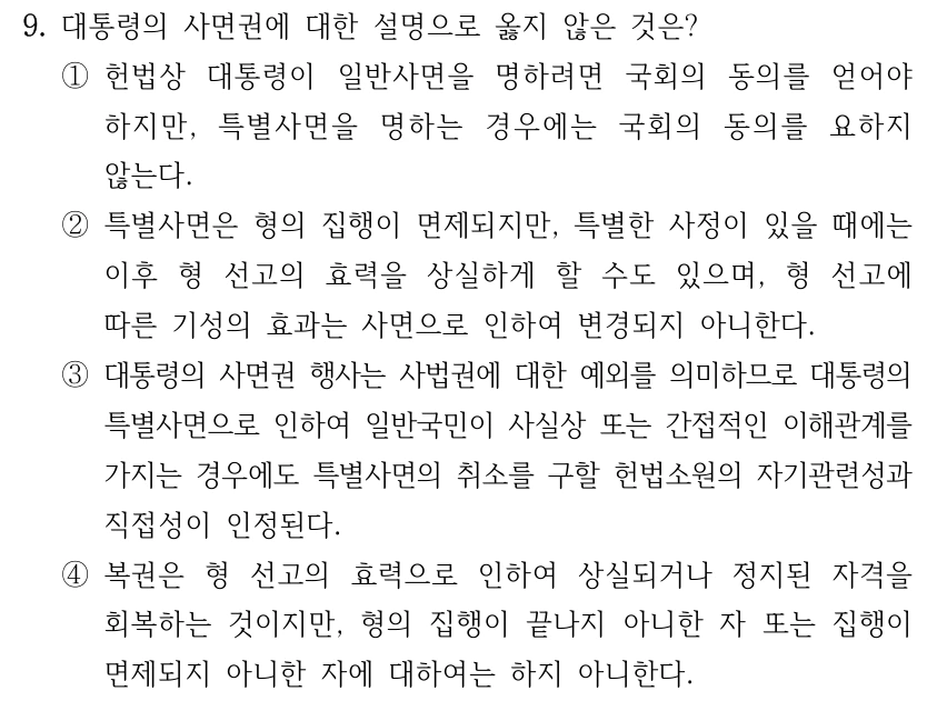 9. 대통령의 사면권에 대한 설명으로 옳지 않은 것은? ①헌법상 대통령이 일반사면을 명하려면 국회의 동의를 얻어야 하지만, 특별사면을 명하는 경우에는 국회의 동의를 요하지 않는다. ②특별사면은 형의 집행이 면제되지만, 특별한 사정이 있을 때에는 이후 형 선고의 효력을 상실하게 할 수도 있으며, 형 선고에 따른 기성의 효과는 사면으로 인하여 변경되지 아니한다. ③대통령의 사면권 행사는 사법권에 대한 예외를 의미하므로 대통령의 특별사면으로 인하여 일반국민이 사실상 또는 간접적인 이해관계를 가지는 경우에도 특별사면의 취소를 구할 헌법소원의 자기관련성과 직접성이 인정된다. ④복권은 형 선고의 효력으로 인하여 상실되거나 정지된 자격을 회복하는 것이지만, 형의 집행이 끝나지 아니한 자 또는 집행이 면제되지 아니한 자에 대하여는 하지 아니한다.