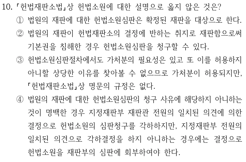 10. 헌법재판소법상 헌법소원에 대한 설명으로 옳지 않은 것은? ①법원의 재판에 대한 헌법소원심판은 확정된 재판을 대상으로 한다. ②법원의 재판이 헌법재판소의 결정에 반하는 취지로 재판함으로써 기본권을 침해한 경우 헌법소원심판을 청구할 수 있다. ③헌법소원심판절차에서도 가처분의 필요성은 있고 또 이를 허용하지 아니할 상당한 이유를 찾아볼 수 없으므로 가처분이 허용되지만, 헌법재판소법상 명문의 규정은 없다. ④법원의 재판에 대한 헌법소원심판의 청구 사유에 해당하지 아니하는 것이 명백한 경우 지정재판부 재판관 전원의 일치된 의견에 의한 결정으로 헌법소원의 심판청구를 각하하지만, 지정재판부 전원의 일치된 의견으로 각하결정을 하지 아니하는 경우에는 결정으로 헌법소원을 재판부의 심판에 회부하여야 한다.