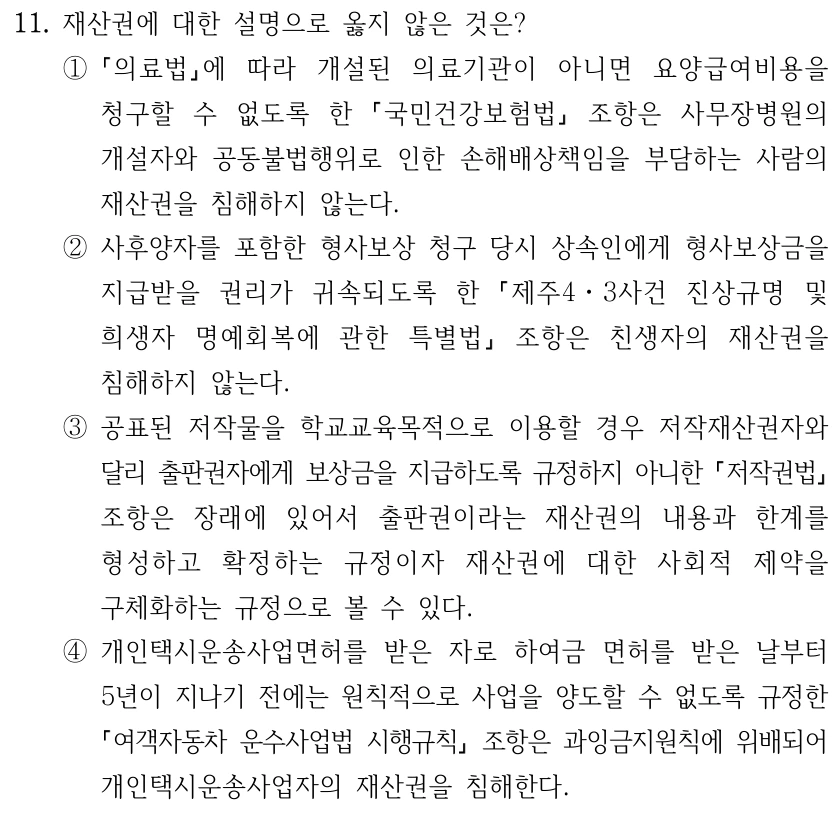 11. 재산권에 대한 설명으로 옳지 않은 것은? ① 의료법에 따라 개설된 의료기관이 아니면 요양급여비용을 청구할 수 없도록 한 국민건강보험법 조항은 사무장병원의 개설자와 공동불법행위로 인한 손해배상책임을 부담하는 사람의 재산권을 침해하지 않는다. ②사후양자를 포함한 형사보상 청구 당시 상속인에게 형사보상금을 지급받을 권리가 귀속되도록 한 제주4ㆍ3사건 진상규명 및 희생자 명예회복에 관한 특별법 조항은 친생자의 재산권을 침해하지 않는다. ③공표된 저작물을 학교교육목적으로 이용할 경우 저작재산권자와 달리 출판권자에게 보상금을 지급하도록 규정하지 아니한 저작권법 조항은 장래에 있어서 출판권이라는 재산권의 내용과 한계를 형성하고 확정하는 규정이자 재산권에 대한 사회적 제약을 구체화하는 규정으로 볼 수 있다. ④개인택시운송사업면허를 받은 자로 하여금 면허를 받은 날부터 5년이 지나기 전에는 원칙적으로 사업을 양도할 수 없도록 규정한 여객자동차 운수사업법 시행규칙 조항은 과잉금지원칙에 위배되어 개인택시운송사업자의 재산권을 침해한다.