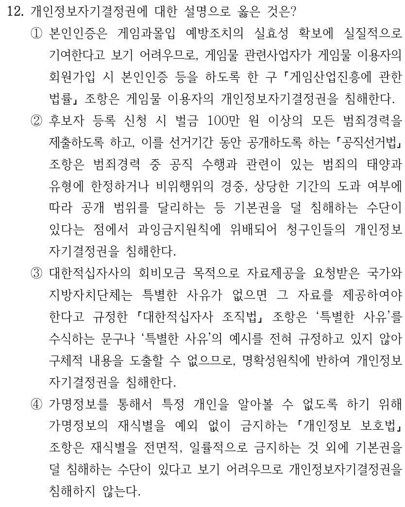 12. 개인정보자기결정권에 대한 설명으로 옳은 것은? ①본인인증은 게임과몰입 예방조치의 실효성 확보에 실질적으로 기여한다고 보기 어려우므로, 게임물 관련사업자가 게임물 이용자의 회원가입 시 본인인증 등을 하도록 한 구 게임산업진흥에 관한 법률 조항은 게임물 이용자의 개인정보자기결정권을 침해한다. ②후보자 등록 신청 시 벌금 100만 원 이상의 모든 범죄경력을 제출하도록 하고, 이를 선거기간 동안 공개하도록 하는 공직선거법 조항은 범죄경력 중 공직 수행과 관련이 있는 범죄의 태양과 유형에 한정하거나 비위행위의 경중, 상당한 기간의 도과 여부에 따라 공개 범위를 달리하는 등 기본권을 덜 침해하는 수단이 있다는 점에서 과잉금지원칙에 위배되어 청구인들의 개인정보 자기결정권을 침해한다. ③대한적십자사의 회비모금 목적으로 자료제공을 요청받은 국가와 지방자치단체는 특별한 사유가 없으면 그 자료를 제공하여야 한다고 규정한 대한적십자사 조직법 조항은 ‘특별한 사유’를 수식하는 문구나 ‘특별한 사유’의 예시를 전혀 규정하고 있지 않아 구체적 내용을 도출할 수 없으므로, 명확성원칙에 반하여 개인정보 자기결정권을 침해한다. ④가명정보를 통해서 특정 개인을 알아볼 수 없도록 하기 위해 가명정보의 재식별을 예외 없이 금지하는 개인정보 보호법 조항은 재식별을 전면적, 일률적으로 금지하는 것 외에 기본권을 덜 침해하는 수단이 있다고 보기 어려우므로 개인정보자기결정권을 침해하지 않는다.