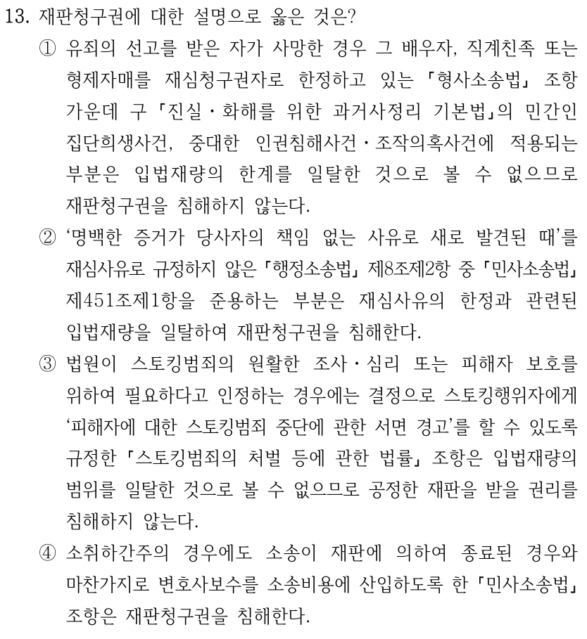 13. 재판청구권에 대한 설명으로 옳은 것은? ①유죄의 선고를 받은 자가 사망한 경우 그 배우자, 직계친족 또는 형제자매를 재심청구권자로 한정하고 있는 형사소송법 조항 가운데 구 진실ㆍ화해를 위한 과거사정리 기본법의 민간인 집단희생사건, 중대한 인권침해사건ㆍ조작의혹사건에 적용되는 부분은 입법재량의 한계를 일탈한 것으로 볼 수 없으므로 재판청구권을 침해하지 않는다. ②‘명백한 증거가 당사자의 책임 없는 사유로 새로 발견된 때’를 재심사유로 규정하지 않은 행정소송법 제8조제2항 중 민사소송법 제451조제1항을 준용하는 부분은 재심사유의 한정과 관련된 입법재량을 일탈하여 재판청구권을 침해한다. ③법원이 스토킹범죄의 원활한 조사ㆍ심리 또는 피해자 보호를 위하여 필요하다고 인정하는 경우에는 결정으로 스토킹행위자에게 ‘피해자에 대한 스토킹범죄 중단에 관한 서면 경고’를 할 수 있도록 규정한 스토킹범죄의 처벌 등에 관한 법률 조항은 입법재량의 범위를 일탈한 것으로 볼 수 없으므로 공정한 재판을 받을 권리를 침해하지 않는다. ④소취하간주의 경우에도 소송이 재판에 의하여 종료된 경우와 마찬가지로 변호사보수를 소송비용에 산입하도록 한 민사소송법 조항은 재판청구권을 침해한다.