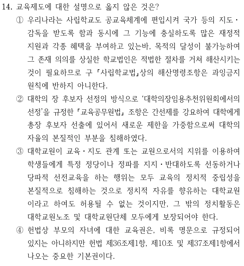 14. 교육제도에 대한 설명으로 옳지 않은 것은? ①우리나라는 사립학교도 공교육체계에 편입시켜 국가 등의 지도ㆍ 감독을 받도록 함과 동시에 그 기능에 충실하도록 많은 재정적 지원과 각종 혜택을 부여하고 있는바, 목적의 달성이 불가능하여 그 존재 의의를 상실한 학교법인은 적법한 절차를 거쳐 해산시키는 것이 필요하므로 구 사립학교법상의 해산명령조항은 과잉금지 원칙에 반하지 아니한다. ②대학의 장 후보자 선정의 방식으로 ‘대학의장임용추천위원회에서의 선정’을 규정한 교육공무원법 조항은 간선제를 강요하여 대학에게 총장 후보자 선출에 있어서 새로운 제한을 가중함으로써 대학의 자율의 본질적인 부분을 침해하였다. ③대학교원이 교육ㆍ지도 관계 또는 교원으로서의 지위를 이용하여 학생들에게 특정 정당이나 정파를 지지ㆍ반대하도록 선동하거나 당파적 선전교육을 하는 행위는 모두 교육의 정치적 중립성을 본질적으로 침해하는 것으로 정치적 자유를 향유하는 대학교원 이라고 하여도 허용될 수 없는 것이지만, 그 밖의 정치활동은 대학교원노조 및 대학교원단체 모두에게 보장되어야 한다. ④헌법상 부모의 자녀에 대한 교육권은, 비록 명문으로 규정되어 있지는 아니하지만 헌법 제36조제1항, 제10조 및 제37조제1항에서 나오는 중요한 기본권이다.
