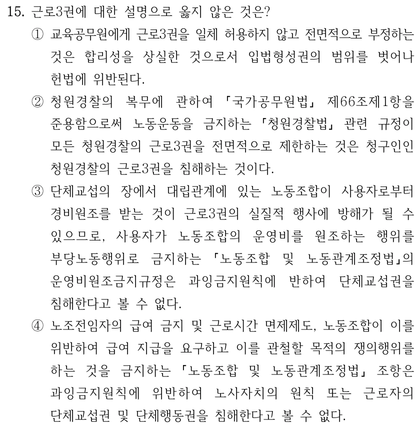15. 근로3권에 대한 설명으로 옳지 않은 것은? ①교육공무원에게 근로3권을 일체 허용하지 않고 전면적으로 부정하는 것은 합리성을 상실한 것으로서 입법형성권의 범위를 벗어나 헌법에 위반된다. ②청원경찰의 복무에 관하여 국가공무원법 제66조제1항을 준용함으로써 노동운동을 금지하는 청원경찰법 관련 규정이 모든 청원경찰의 근로3권을 전면적으로 제한하는 것은 청구인인 청원경찰의 근로3권을 침해하는 것이다. ③단체교섭의 장에서 대립관계에 있는 노동조합이 사용자로부터 경비원조를 받는 것이 근로3권의 실질적 행사에 방해가 될 수 있으므로, 사용자가 노동조합의 운영비를 원조하는 행위를 부당노동행위로 금지하는 노동조합 및 노동관계조정법의 운영비원조금지규정은 과잉금지원칙에 반하여 단체교섭권을 침해한다고 볼 수 없다. ④노조전임자의 급여 금지 및 근로시간 면제제도, 노동조합이 이를 위반하여 급여 지급을 요구하고 이를 관철할 목적의 쟁의행위를 하는 것을 금지하는 노동조합 및 노동관계조정법 조항은 과잉금지원칙에 위반하여 노사자치의 원칙 또는 근로자의 단체교섭권 및 단체행동권을 침해한다고 볼 수 없다.