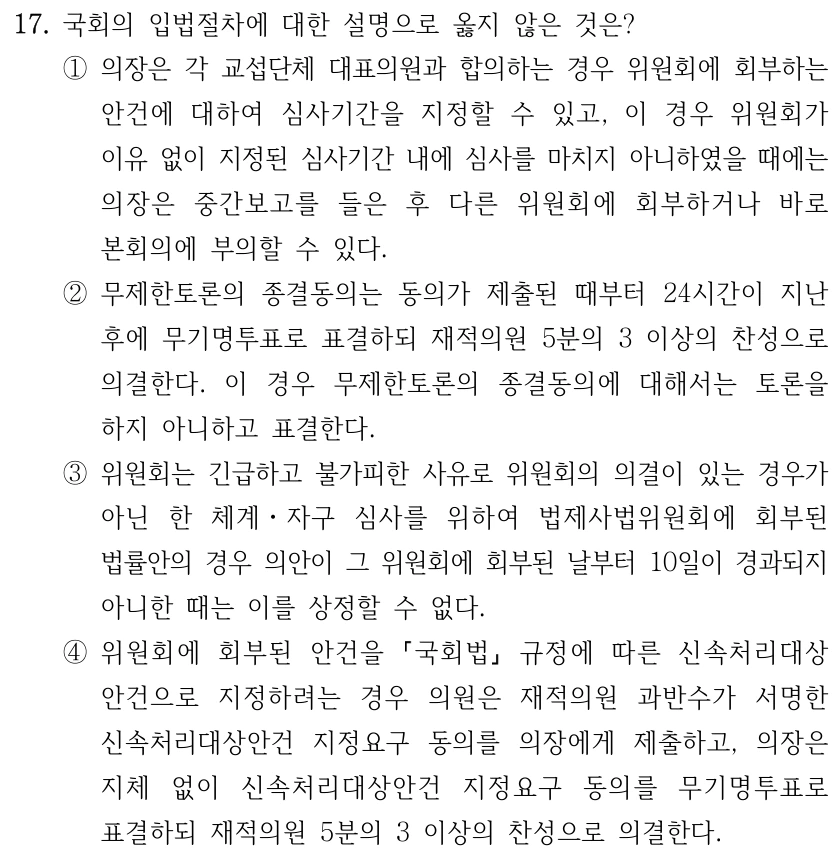17. 국회의 입법절차에 대한 설명으로 옳지 않은 것은? ①의장은 각 교섭단체 대표의원과 합의하는 경우 위원회에 회부하는 안건에 대하여 심사기간을 지정할 수 있고, 이 경우 위원회가 이유 없이 지정된 심사기간 내에 심사를 마치지 아니하였을 때에는 의장은 중간보고를 들은 후 다른 위원회에 회부하거나 바로 본회의에 부의할 수 있다. ②무제한토론의 종결동의는 동의가 제출된 때부터 24시간이 지난 후에 무기명투표로 표결하되 재적의원 5분의 3 이상의 찬성으로 의결한다. 이 경우 무제한토론의 종결동의에 대해서는 토론을 하지 아니하고 표결한다. ③위원회는 긴급하고 불가피한 사유로 위원회의 의결이 있는 경우가 아닌 한 체계ㆍ자구 심사를 위하여 법제사법위원회에 회부된 법률안의 경우 의안이 그 위원회에 회부된 날부터 10일이 경과되지 아니한 때는 이를 상정할 수 없다. ④위원회에 회부된 안건을 국회법 규정에 따른 신속처리대상 안건으로 지정하려는 경우 의원은 재적의원 과반수가 서명한 신속처리대상안건 지정요구 동의를 의장에게 제출하고, 의장은 지체 없이 신속처리대상안건 지정요구 동의를 무기명투표로 표결하되 재적의원 5분의 3 이상의 찬성으로 의결한다.