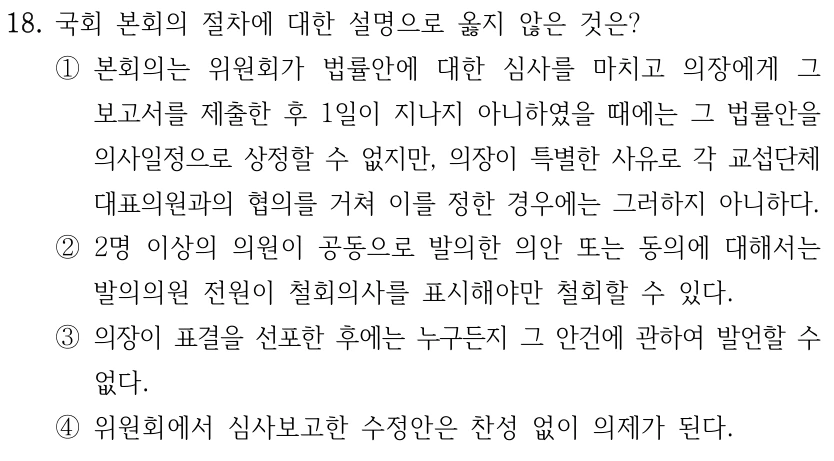 18. 국회 본회의 절차에 대한 설명으로 옳지 않은 것은? ①본회의는 위원회가 법률안에 대한 심사를 마치고 의장에게 그 보고서를 제출한 후 1일이 지나지 아니하였을 때에는 그 법률안을 의사일정으로 상정할 수 없지만, 의장이 특별한 사유로 각 교섭단체 대표의원과의 협의를 거쳐 이를 정한 경우에는 그러하지 아니하다. ②2명 이상의 의원이 공동으로 발의한 의안 또는 동의에 대해서는 발의의원 전원이 철회의사를 표시해야만 철회할 수 있다. ③의장이 표결을 선포한 후에는 누구든지 그 안건에 관하여 발언할 수 없다. ④위원회에서 심사보고한 수정안은 찬성 없이 의제가 된다.