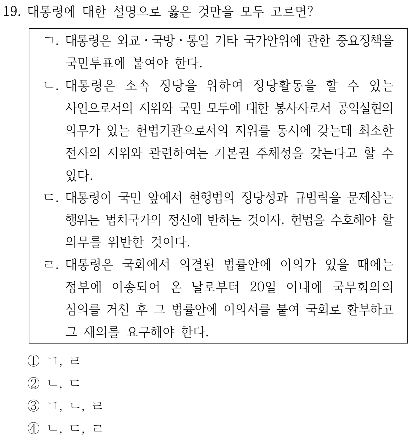 19. 대통령에 대한 설명으로 옳은 것만을 모두 고르면? ㄱ. 대통령은 외교ㆍ국방ㆍ통일 기타 국가안위에 관한 중요정책을 국민투표에 붙여야 한다. ㄴ. 대통령은 소속 정당을 위하여 정당활동을 할 수 있는 사인으로서의 지위와 국민 모두에 대한 봉사자로서 공익실현의 의무가 있는 헌법기관으로서의 지위를 동시에 갖는데 최소한 전자의 지위와 관련하여는 기본권 주체성을 갖는다고 할 수 있다. ㄷ. 대통령이 국민 앞에서 현행법의 정당성과 규범력을 문제삼는 행위는 법치국가의 정신에 반하는 것이자, 헌법을 수호해야 할 의무를 위반한 것이다. ㄹ. 대통령은 국회에서 의결된 법률안에 이의가 있을 때에는 정부에 이송되어 온 날로부터 20일 이내에 국무회의의 심의를 거친 후 그 법률안에 이의서를 붙여 국회로 환부하고 그 재의를 요구해야 한다. ①ㄱ, ㄹ ②ㄴ, ㄷ ③ㄱ, ㄴ, ㄹ ④ㄴ, ㄷ, ㄹ