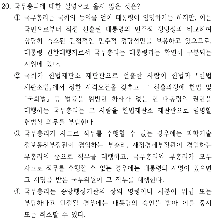 20. 국무총리에 대한 설명으로 옳지 않은 것은? ①국무총리는 국회의 동의를 얻어 대통령이 임명하기는 하지만, 이는 국민으로부터 직접 선출된 대통령의 민주적 정당성과 비교하여 상당히 축소된 간접적인 민주적 정당성만을 보유하고 있으므로, 대통령 권한대행자로서 국무총리는 대통령과는 확연히 구분되는 지위에 있다. ②국회가 헌법재판소 재판관으로 선출한 사람이 헌법과 헌법 재판소법에서 정한 자격요건을 갖추고 그 선출과정에 헌법 및 국회법 등 법률을 위반한 하자가 없는 한 대통령의 권한을 대행하는 국무총리는 그 사람을 헌법재판소 재판관으로 임명할 헌법상 의무를 부담한다. ③국무총리가 사고로 직무를 수행할 수 없는 경우에는 과학기술 정보통신부장관이 겸임하는 부총리, 재정경제부장관이 겸임하는 부총리의 순으로 직무를 대행하고, 국무총리와 부총리가 모두 사고로 직무를 수행할 수 없는 경우에는 대통령의 지명이 있으면 그 지명을 받은 국무위원이 그 직무를 대행한다. ④국무총리는 중앙행정기관의 장의 명령이나 처분이 위법 또는 부당하다고 인정될 경우에는 대통령의 승인을 받아 이를 중지 또는 취소할 수 있다.