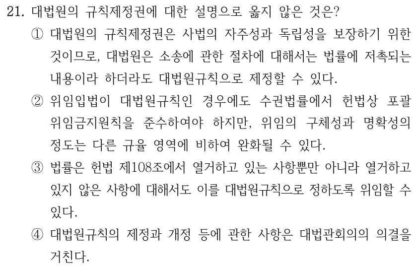 21. 대법원의 규칙제정권에 대한 설명으로 옳지 않은 것은? ①대법원의 규칙제정권은 사법의 자주성과 독립성을 보장하기 위한 것이므로, 대법원은 소송에 관한 절차에 대해서는 법률에 저촉되는 내용이라 하더라도 대법원규칙으로 제정할 수 있다. ②위임입법이 대법원규칙인 경우에도 수권법률에서 헌법상 포괄 위임금지원칙을 준수하여야 하지만, 위임의 구체성과 명확성의 정도는 다른 규율 영역에 비하여 완화될 수 있다. ③법률은 헌법 제108조에서 열거하고 있는 사항뿐만 아니라 열거하고 있지 않은 사항에 대해서도 이를 대법원규칙으로 정하도록 위임할 수 있다. ④대법원규칙의 제정과 개정 등에 관한 사항은 대법관회의의 의결을 거친다.