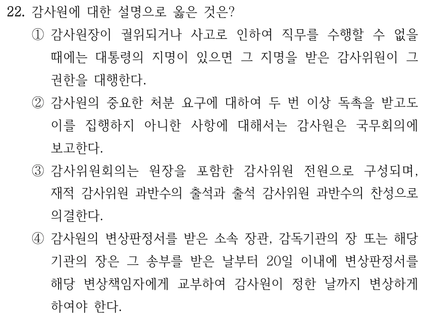 22. 감사원에 대한 설명으로 옳은 것은? ①감사원장이 궐위되거나 사고로 인하여 직무를 수행할 수 없을 때에는 대통령의 지명이 있으면 그 지명을 받은 감사위원이 그 권한을 대행한다. ②감사원의 중요한 처분 요구에 대하여 두 번 이상 독촉을 받고도 이를 집행하지 아니한 사항에 대해서는 감사원은 국무회의에 보고한다. ③감사위원회의는 원장을 포함한 감사위원 전원으로 구성되며, 재적 감사위원 과반수의 출석과 출석 감사위원 과반수의 찬성으로 의결한다. ④감사원의 변상판정서를 받은 소속 장관, 감독기관의 장 또는 해당 기관의 장은 그 송부를 받은 날부터 20일 이내에 변상판정서를 해당 변상책임자에게 교부하여 감사원이 정한 날까지 변상하게 하여야 한다.