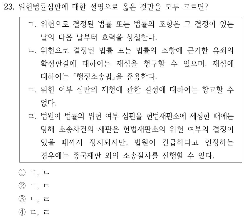 23. 위헌법률심판에 대한 설명으로 옳은 것만을 모두 고르면? ㄱ. 위헌으로 결정된 법률 또는 법률의 조항은 그 결정이 있는 날의 다음 날부터 효력을 상실한다. ㄴ. 위헌으로 결정된 법률 또는 법률의 조항에 근거한 유죄의 확정판결에 대하여는 재심을 청구할 수 있으며, 재심에 대하여는 행정소송법을 준용한다. ㄷ. 위헌 여부 심판의 제청에 관한 결정에 대하여는 항고할 수 없다. ㄹ. 법원이 법률의 위헌 여부 심판을 헌법재판소에 제청한 때에는 당해 소송사건의 재판은 헌법재판소의 위헌 여부의 결정이 있을 때까지 정지되지만, 법원이 긴급하다고 인정하는 경우에는 종국재판 외의 소송절차를 진행할 수 있다. ①ㄱ, ㄴ ②ㄱ, ㄷ ③ㄴ, ㄹ ④ㄷ, ㄹ