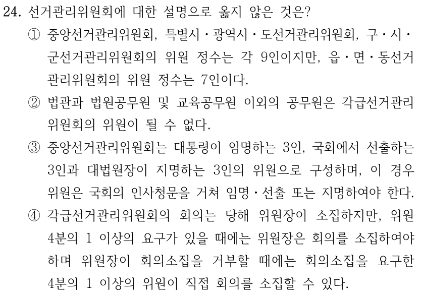 24. 선거관리위원회에 대한 설명으로 옳지 않은 것은? ①중앙선거관리위원회, 특별시ㆍ광역시ㆍ도선거관리위원회, 구ㆍ시ㆍ 군선거관리위원회의 위원 정수는 각 9인이지만, 읍ㆍ면ㆍ동선거 관리위원회의 위원 정수는 7인이다. ②법관과 법원공무원 및 교육공무원 이외의 공무원은 각급선거관리 위원회의 위원이 될 수 없다. ③중앙선거관리위원회는 대통령이 임명하는 3인, 국회에서 선출하는 3인과 대법원장이 지명하는 3인의 위원으로 구성하며, 이 경우 위원은 국회의 인사청문을 거쳐 임명ㆍ선출 또는 지명하여야 한다. ④각급선거관리위원회의 회의는 당해 위원장이 소집하지만, 위원 4분의 1 이상의 요구가 있을 때에는 위원장은 회의를 소집하여야 하며 위원장이 회의소집을 거부할 때에는 회의소집을 요구한 4분의 1 이상의 위원이 직접 회의를 소집할 수 있다.