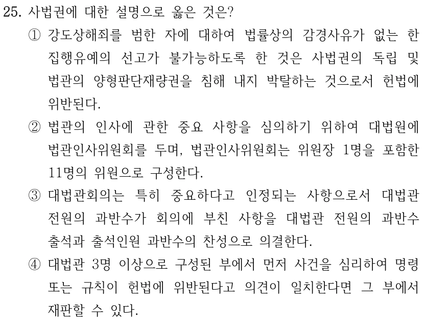 25. 사법권에 대한 설명으로 옳은 것은? ①강도상해죄를 범한 자에 대하여 법률상의 감경사유가 없는 한 집행유예의 선고가 불가능하도록 한 것은 사법권의 독립 및 법관의 양형판단재량권을 침해 내지 박탈하는 것으로서 헌법에 위반된다. ②법관의 인사에 관한 중요 사항을 심의하기 위하여 대법원에 법관인사위원회를 두며, 법관인사위원회는 위원장 1명을 포함한 11명의 위원으로 구성한다. ③대법관회의는 특히 중요하다고 인정되는 사항으로서 대법관 전원의 과반수가 회의에 부친 사항을 대법관 전원의 과반수 출석과 출석인원 과반수의 찬성으로 의결한다. ④대법관 3명 이상으로 구성된 부에서 먼저 사건을 심리하여 명령 또는 규칙이 헌법에 위반된다고 의견이 일치한다면 그 부에서 재판할 수 있다.