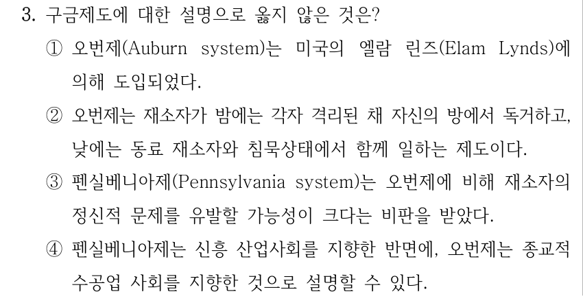 3. 구금제도에 대한 설명으로 옳지 않은 것은? ①오번제(Auburn system)는 미국의 엘람 린즈(Elam Lynds)에 의해 도입되었다. ②오번제는 재소자가 밤에는 각자 격리된 채 자신의 방에서 독거하고, 낮에는 동료 재소자와 침묵상태에서 함께 일하는 제도이다. ③펜실베니아제(Pennsylvania system)는 오번제에 비해 재소자의 정신적 문제를 유발할 가능성이 크다는 비판을 받았다. ④펜실베니아제는 신흥 산업사회를 지향한 반면에, 오번제는 종교적 수공업 사회를 지향한 것으로 설명할 수 있다.
