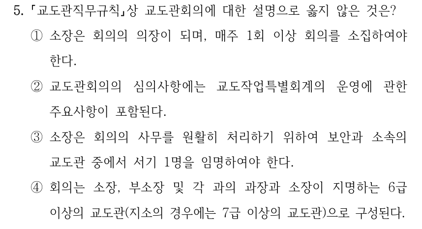 5. 교도관직무규칙상 교도관회의에 대한 설명으로 옳지 않은 것은? ①소장은 회의의 의장이 되며, 매주 1회 이상 회의를 소집하여야 한다. ②교도관회의의 심의사항에는 교도작업특별회계의 운영에 관한 주요사항이 포함된다. ③소장은 회의의 사무를 원활히 처리하기 위하여 보안과 소속의 교도관 중에서 서기 1명을 임명하여야 한다. ④회의는 소장, 부소장 및 각 과의 과장과 소장이 지명하는 6급 이상의 교도관(지소의 경우에는 7급 이상의 교도관)으로 구성된다.