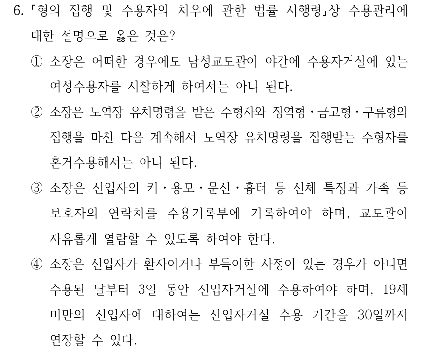 6. 형의 집행 및 수용자의 처우에 관한 법률 시행령상 수용관리에 대한 설명으로 옳은 것은? ①소장은 어떠한 경우에도 남성교도관이 야간에 수용자거실에 있는 여성수용자를 시찰하게 하여서는 아니 된다. ②소장은 노역장 유치명령을 받은 수형자와 징역형ㆍ금고형ㆍ구류형의 집행을 마친 다음 계속해서 노역장 유치명령을 집행받는 수형자를 혼거수용해서는 아니 된다. ③소장은 신입자의 키ㆍ용모ㆍ문신ㆍ흉터 등 신체 특징과 가족 등 보호자의 연락처를 수용기록부에 기록하여야 하며, 교도관이 자유롭게 열람할 수 있도록 하여야 한다. ④소장은 신입자가 환자이거나 부득이한 사정이 있는 경우가 아니면 수용된 날부터 3일 동안 신입자거실에 수용하여야 하며, 19세 미만의 신입자에 대하여는 신입자거실 수용 기간을 30일까지 연장할 수 있다.