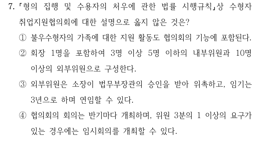7. 형의 집행 및 수용자의 처우에 관한 법률 시행규칙상 수형자 취업지원협의회에 대한 설명으로 옳지 않은 것은? ①불우수형자의 가족에 대한 지원 활동도 협의회의 기능에 포함된다. ②회장 1명을 포함하여 3명 이상 5명 이하의 내부위원과 10명 이상의 외부위원으로 구성한다. ③외부위원은 소장이 법무부장관의 승인을 받아 위촉하고, 임기는 3년으로 하며 연임할 수 있다. ④협의회의 회의는 반기마다 개최하며, 위원 3분의 1 이상의 요구가 있는 경우에는 임시회의를 개최할 수 있다.