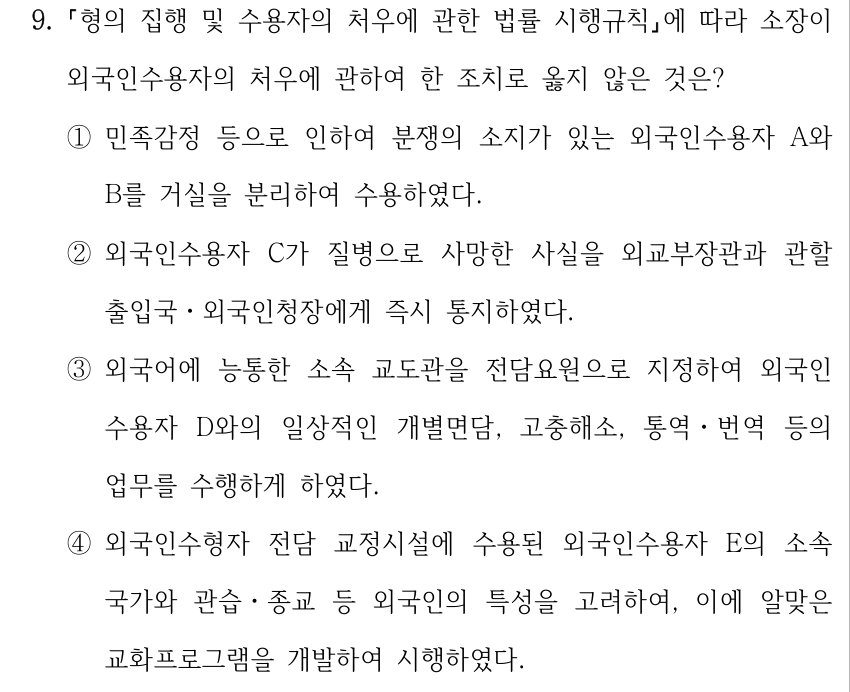 9. 형의 집행 및 수용자의 처우에 관한 법률 시행규칙에 따라 소장이 외국인수용자의 처우에 관하여 한 조치로 옳지 않은 것은? ①민족감정 등으로 인하여 분쟁의 소지가 있는 외국인수용자 A와 B를 거실을 분리하여 수용하였다. ②외국인수용자 C가 질병으로 사망한 사실을 외교부장관과 관할 출입국ㆍ외국인청장에게 즉시 통지하였다. ③외국어에 능통한 소속 교도관을 전담요원으로 지정하여 외국인 수용자 D와의 일상적인 개별면담, 고충해소, 통역ㆍ번역 등의 업무를 수행하게 하였다. ④외국인수형자 전담 교정시설에 수용된 외국인수용자 E의 소속 국가와 관습ㆍ종교 등 외국인의 특성을 고려하여, 이에 알맞은 교화프로그램을 개발하여 시행하였다.