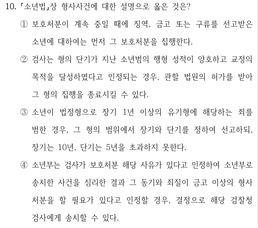 10. 소년법상 형사사건에 대한 설명으로 옳은 것은? ①보호처분이 계속 중일 때에 징역, 금고 또는 구류를 선고받은 소년에 대하여는 먼저 그 보호처분을 집행한다. ②검사는 형의 단기가 지난 소년범의 행형 성적이 양호하고 교정의 목적을 달성하였다고 인정되는 경우, 관할 법원의 허가를 받아 그 형의 집행을 종료시킬 수 있다. ③소년이 법정형으로 장기 1년 이상의 유기형에 해당하는 죄를 범한 경우, 그 형의 범위에서 장기와 단기를 정하여 선고하되, 장기는 10년, 단기는 5년을 초과하지 못한다. ④소년부는 검사가 보호처분 해당 사유가 있다고 인정하여 소년부로 송치한 사건을 심리한 결과 그 동기와 죄질이 금고 이상의 형사 처분을 할 필요가 있다고 인정할 경우, 결정으로 해당 검찰청 검사에게 송치할 수 있다.