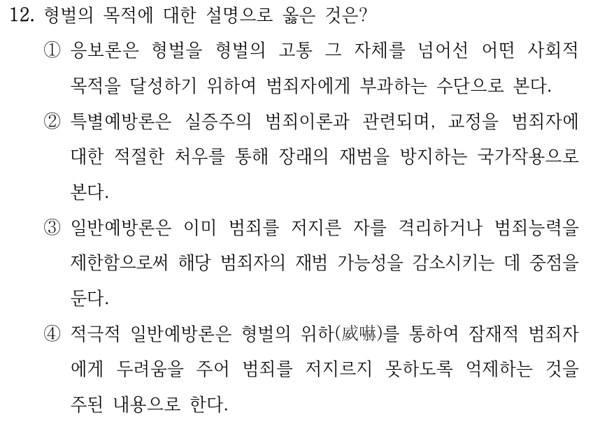 12. 형벌의 목적에 대한 설명으로 옳은 것은? ①응보론은 형벌을 형벌의 고통 그 자체를 넘어선 어떤 사회적 목적을 달성하기 위하여 범죄자에게 부과하는 수단으로 본다. ②특별예방론은 실증주의 범죄이론과 관련되며, 교정을 범죄자에 대한 적절한 처우를 통해 장래의 재범을 방지하는 국가작용으로 본다. ③일반예방론은 이미 범죄를 저지른 자를 격리하거나 범죄능력을 제한함으로써 해당 범죄자의 재범 가능성을 감소시키는 데 중점을 둔다. ④적극적 일반예방론은 형벌의 위하(威嚇)를 통하여 잠재적 범죄자 에게 두려움을 주어 범죄를 저지르지 못하도록 억제하는 것을 주된 내용으로 한다.