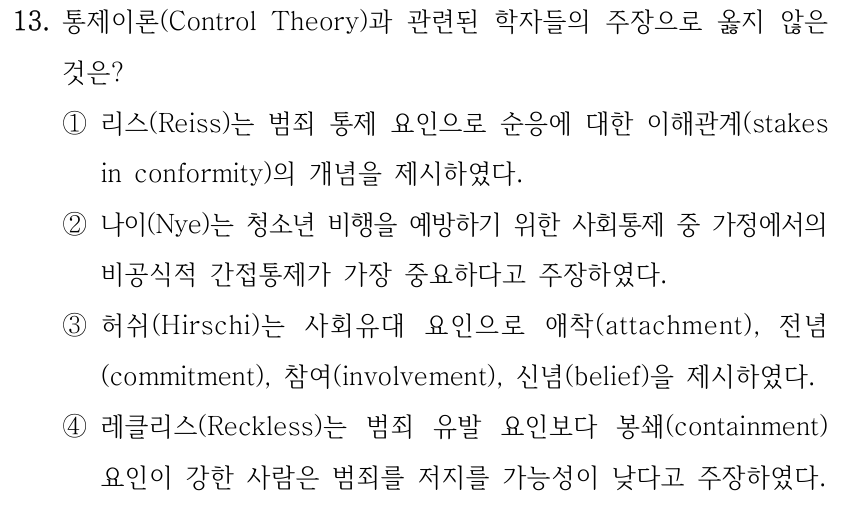 13. 통제이론(Control Theory)과 관련된 학자들의 주장으로 옳지 않은 것은? ①리스(Reiss)는 범죄 통제 요인으로 순응에 대한 이해관계(stakes in conformity)의 개념을 제시하였다. ②나이(Nye)는 청소년 비행을 예방하기 위한 사회통제 중 가정에서의 비공식적 간접통제가 가장 중요하다고 주장하였다. ③허쉬(Hirschi)는 사회유대 요인으로 애착(attachment), 전념 (commitment), 참여(involvement), 신념(belief)을 제시하였다. ④레클리스(Reckless)는 범죄 유발 요인보다 봉쇄(containment) 요인이 강한 사람은 범죄를 저지를 가능성이 낮다고 주장하였다.
