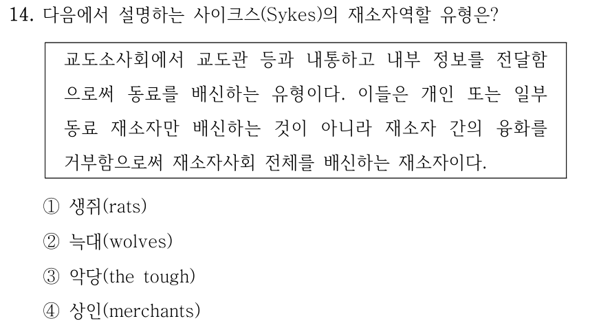 14. 다음에서 설명하는 사이크스(Sykes)의 재소자역할 유형은? 교도소사회에서 교도관 등과 내통하고 내부 정보를 전달함 으로써 동료를 배신하는 유형이다. 이들은 개인 또는 일부 동료 재소자만 배신하는 것이 아니라 재소자 간의 융화를 거부함으로써 재소자사회 전체를 배신하는 재소자이다. ①생쥐(rats) ②늑대(wolves) ③악당(the tough) ④상인(merchants)
