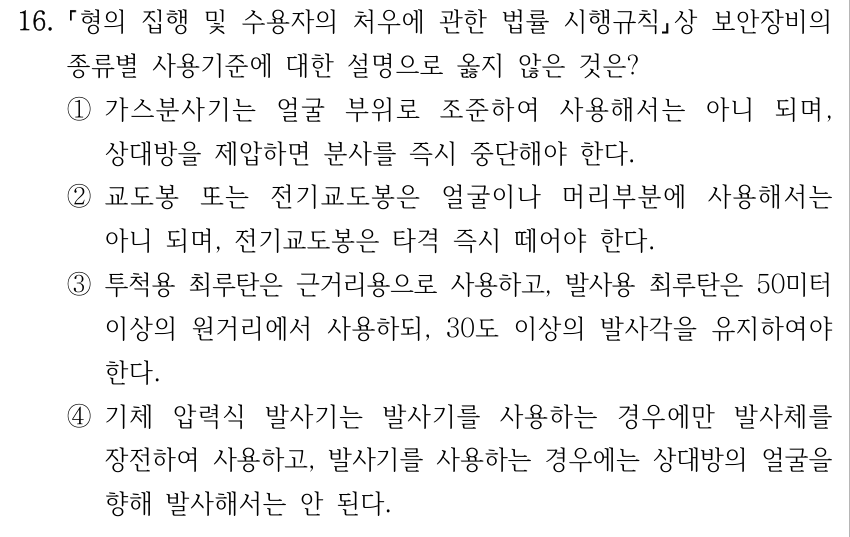 16. 형의 집행 및 수용자의 처우에 관한 법률 시행규칙상 보안장비의 종류별 사용기준에 대한 설명으로 옳지 않은 것은? ①가스분사기는 얼굴 부위로 조준하여 사용해서는 아니 되며, 상대방을 제압하면 분사를 즉시 중단해야 한다. ②교도봉 또는 전기교도봉은 얼굴이나 머리부분에 사용해서는 아니 되며, 전기교도봉은 타격 즉시 떼어야 한다. ③투척용 최루탄은 근거리용으로 사용하고, 발사용 최루탄은 50미터 이상의 원거리에서 사용하되, 30도 이상의 발사각을 유지하여야 한다. ④기체 압력식 발사기는 발사기를 사용하는 경우에만 발사체를 장전하여 사용하고, 발사기를 사용하는 경우에는 상대방의 얼굴을 향해 발사해서는 안 된다.