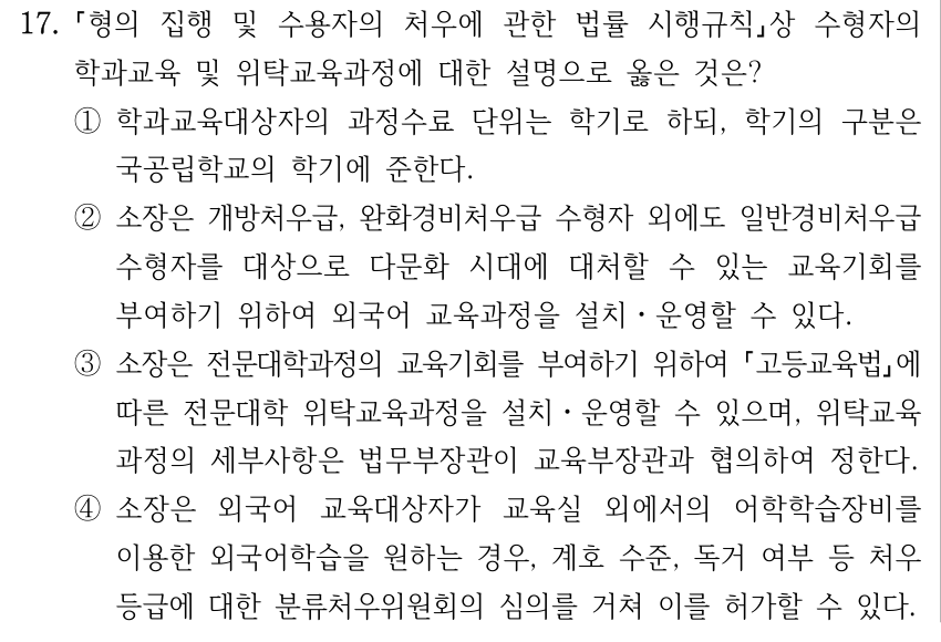 17. 형의 집행 및 수용자의 처우에 관한 법률 시행규칙상 수형자의 학과교육 및 위탁교육과정에 대한 설명으로 옳은 것은? ①학과교육대상자의 과정수료 단위는 학기로 하되, 학기의 구분은 국공립학교의 학기에 준한다. ②소장은 개방처우급, 완화경비처우급 수형자 외에도 일반경비처우급 수형자를 대상으로 다문화 시대에 대처할 수 있는 교육기회를 부여하기 위하여 외국어 교육과정을 설치ㆍ운영할 수 있다. ③소장은 전문대학과정의 교육기회를 부여하기 위하여 고등교육법에 따른 전문대학 위탁교육과정을 설치ㆍ운영할 수 있으며, 위탁교육 과정의 세부사항은 법무부장관이 교육부장관과 협의하여 정한다. ④소장은 외국어 교육대상자가 교육실 외에서의 어학학습장비를 이용한 외국어학습을 원하는 경우, 계호 수준, 독거 여부 등 처우 등급에 대한 분류처우위원회의 심의를 거쳐 이를 허가할 수 있다.