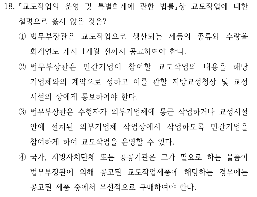 18. 교도작업의 운영 및 특별회계에 관한 법률상 교도작업에 대한 설명으로 옳지 않은 것은? ①법무부장관은 교도작업으로 생산되는 제품의 종류와 수량을 회계연도 개시 1개월 전까지 공고하여야 한다. ②법무부장관은 민간기업이 참여할 교도작업의 내용을 해당 기업체와의 계약으로 정하고 이를 관할 지방교정청장 및 교정 시설의 장에게 통보하여야 한다. ③법무부장관은 수형자가 외부기업체에 통근 작업하거나 교정시설 안에 설치된 외부기업체 작업장에서 작업하도록 민간기업을 참여하게 하여 교도작업을 운영할 수 있다. ④국가, 지방자치단체 또는 공공기관은 그가 필요로 하는 물품이 법무부장관에 의해 공고된 교도작업제품에 해당하는 경우에는 공고된 제품 중에서 우선적으로 구매하여야 한다.