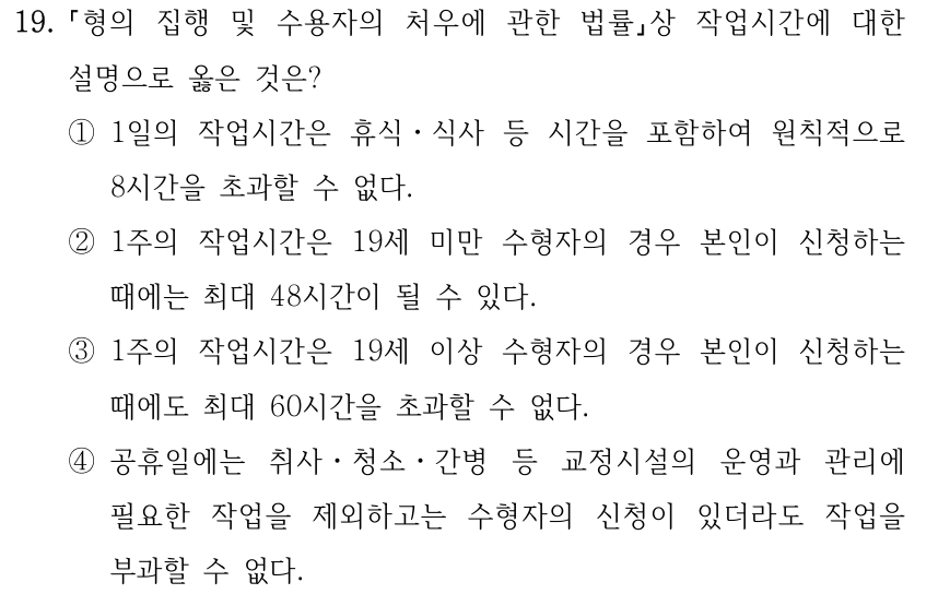 19. 형의 집행 및 수용자의 처우에 관한 법률상 작업시간에 대한 설명으로 옳은 것은? ①1일의 작업시간은 휴식ㆍ식사 등 시간을 포함하여 원칙적으로 8시간을 초과할 수 없다. ②1주의 작업시간은 19세 미만 수형자의 경우 본인이 신청하는 때에는 최대 48시간이 될 수 있다. ③1주의 작업시간은 19세 이상 수형자의 경우 본인이 신청하는 때에도 최대 60시간을 초과할 수 없다. ④공휴일에는 취사ㆍ청소ㆍ간병 등 교정시설의 운영과 관리에 필요한 작업을 제외하고는 수형자의 신청이 있더라도 작업을 부과할 수 없다.