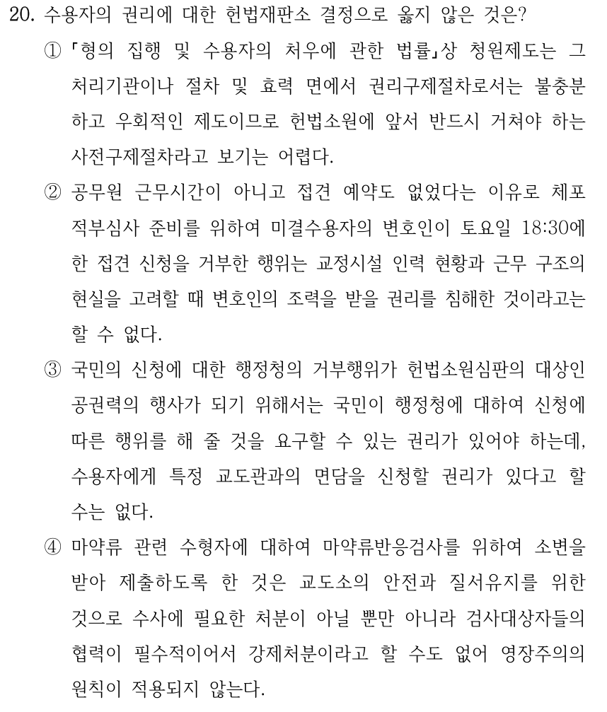 20. 수용자의 권리에 대한 헌법재판소 결정으로 옳지 않은 것은? ① 형의 집행 및 수용자의 처우에 관한 법률상 청원제도는 그 처리기관이나 절차 및 효력 면에서 권리구제절차로서는 불충분 하고 우회적인 제도이므로 헌법소원에 앞서 반드시 거쳐야 하는 사전구제절차라고 보기는 어렵다. ②공무원 근무시간이 아니고 접견 예약도 없었다는 이유로 체포 적부심사 준비를 위하여 미결수용자의 변호인이 토요일 18:30에 한 접견 신청을 거부한 행위는 교정시설 인력 현황과 근무 구조의 현실을 고려할 때 변호인의 조력을 받을 권리를 침해한 것이라고는 할 수 없다. ③국민의 신청에 대한 행정청의 거부행위가 헌법소원심판의 대상인 공권력의 행사가 되기 위해서는 국민이 행정청에 대하여 신청에 따른 행위를 해 줄 것을 요구할 수 있는 권리가 있어야 하는데, 수용자에게 특정 교도관과의 면담을 신청할 권리가 있다고 할 수는 없다. ④마약류 관련 수형자에 대하여 마약류반응검사를 위하여 소변을 받아 제출하도록 한 것은 교도소의 안전과 질서유지를 위한 것으로 수사에 필요한 처분이 아닐 뿐만 아니라 검사대상자들의 협력이 필수적이어서 강제처분이라고 할 수도 없어 영장주의의 원칙이 적용되지 않는다.