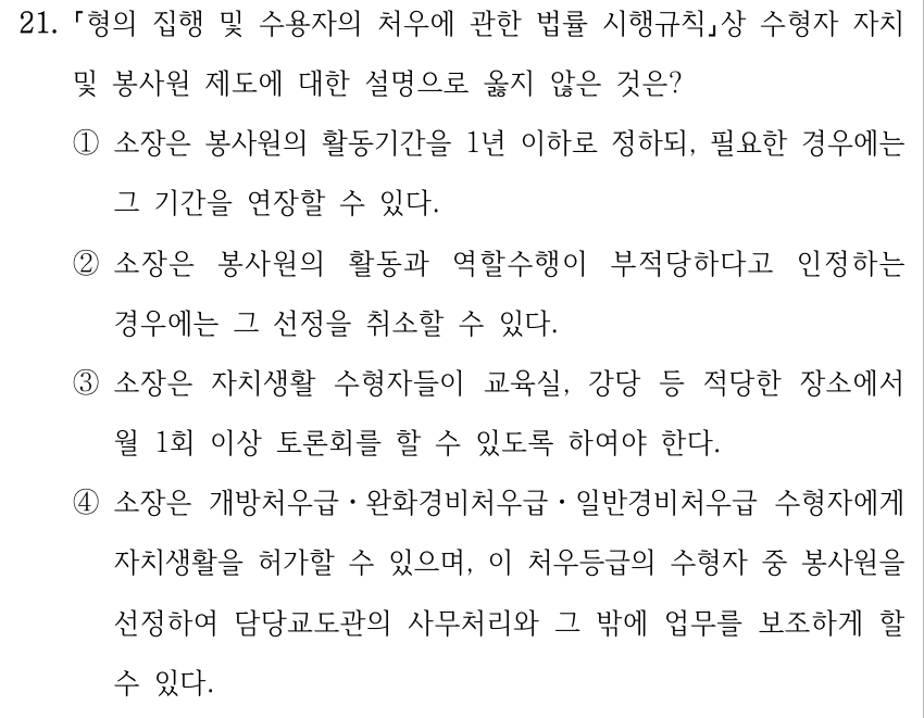 21. 형의 집행 및 수용자의 처우에 관한 법률 시행규칙상 수형자 자치 및 봉사원 제도에 대한 설명으로 옳지 않은 것은? ①소장은 봉사원의 활동기간을 1년 이하로 정하되, 필요한 경우에는 그 기간을 연장할 수 있다. ②소장은 봉사원의 활동과 역할수행이 부적당하다고 인정하는 경우에는 그 선정을 취소할 수 있다. ③소장은 자치생활 수형자들이 교육실, 강당 등 적당한 장소에서 월 1회 이상 토론회를 할 수 있도록 하여야 한다. ④소장은 개방처우급ㆍ완화경비처우급ㆍ일반경비처우급 수형자에게 자치생활을 허가할 수 있으며, 이 처우등급의 수형자 중 봉사원을 선정하여 담당교도관의 사무처리와 그 밖에 업무를 보조하게 할 수 있다.