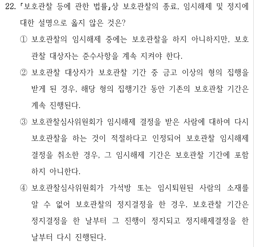 22. 보호관찰 등에 관한 법률상 보호관찰의 종료, 임시해제 및 정지에 대한 설명으로 옳지 않은 것은? ①보호관찰의 임시해제 중에는 보호관찰을 하지 아니하지만, 보호 관찰 대상자는 준수사항을 계속 지켜야 한다. ②보호관찰 대상자가 보호관찰 기간 중 금고 이상의 형의 집행을 받게 된 경우, 해당 형의 집행기간 동안 기존의 보호관찰 기간은 계속 진행된다. ③보호관찰심사위원회가 임시해제 결정을 받은 사람에 대하여 다시 보호관찰을 하는 것이 적절하다고 인정되어 보호관찰 임시해제 결정을 취소한 경우, 그 임시해제 기간은 보호관찰 기간에 포함 하지 아니한다. ④보호관찰심사위원회가 가석방 또는 임시퇴원된 사람의 소재를 알 수 없어 보호관찰의 정지결정을 한 경우, 보호관찰 기간은 정지결정을 한 날부터 그 진행이 정지되고 정지해제결정을 한 날부터 다시 진행된다.