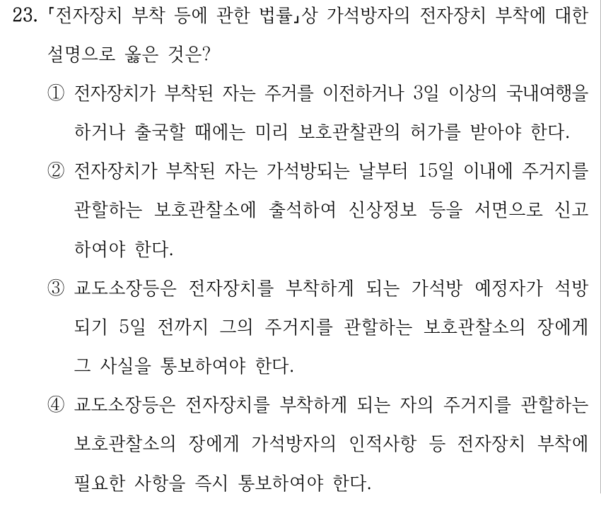 23. 전자장치 부착 등에 관한 법률상 가석방자의 전자장치 부착에 대한 설명으로 옳은 것은? ①전자장치가 부착된 자는 주거를 이전하거나 3일 이상의 국내여행을 하거나 출국할 때에는 미리 보호관찰관의 허가를 받아야 한다. ②전자장치가 부착된 자는 가석방되는 날부터 15일 이내에 주거지를 관할하는 보호관찰소에 출석하여 신상정보 등을 서면으로 신고 하여야 한다. ③교도소장등은 전자장치를 부착하게 되는 가석방 예정자가 석방 되기 5일 전까지 그의 주거지를 관할하는 보호관찰소의 장에게 그 사실을 통보하여야 한다. ④교도소장등은 전자장치를 부착하게 되는 자의 주거지를 관할하는 보호관찰소의 장에게 가석방자의 인적사항 등 전자장치 부착에 필요한 사항을 즉시 통보하여야 한다.