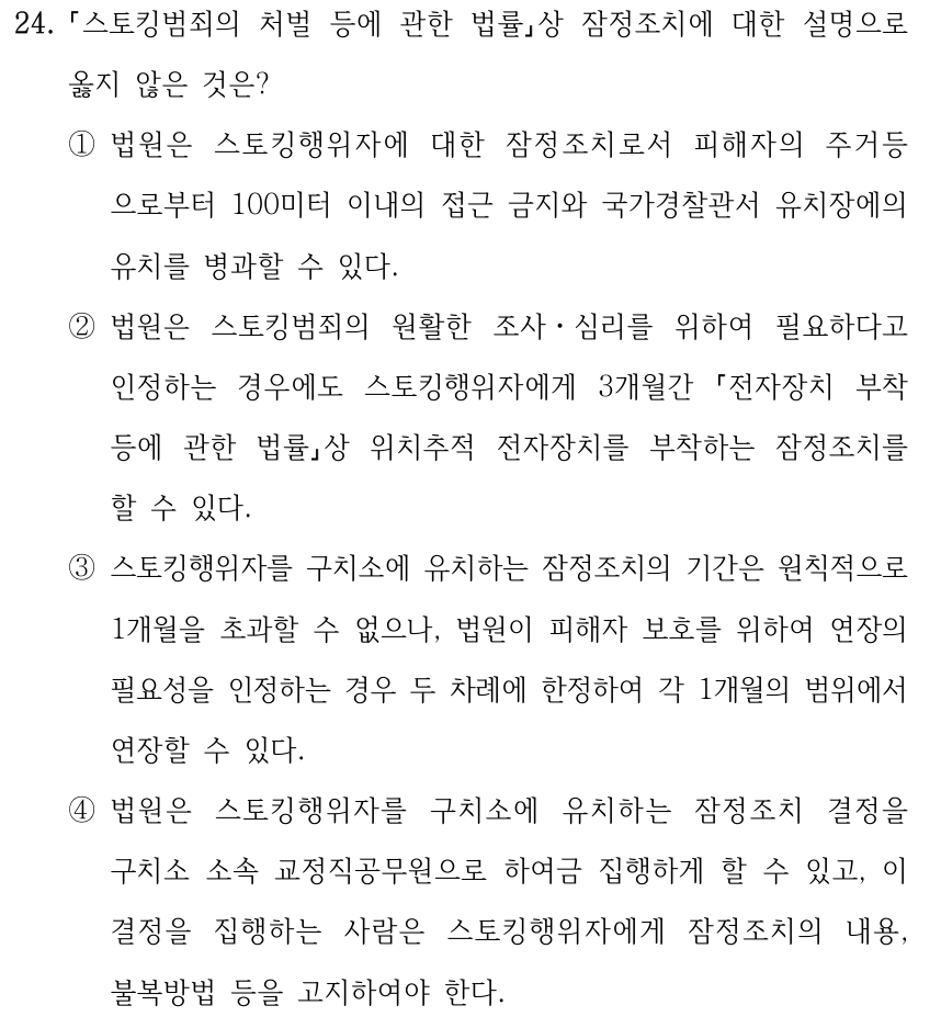 24. 스토킹범죄의 처벌 등에 관한 법률상 잠정조치에 대한 설명으로 옳지 않은 것은? ①법원은 스토킹행위자에 대한 잠정조치로서 피해자의 주거등 으로부터 100미터 이내의 접근 금지와 국가경찰관서 유치장에의 유치를 병과할 수 있다. ②법원은 스토킹범죄의 원활한 조사ㆍ심리를 위하여 필요하다고 인정하는 경우에도 스토킹행위자에게 3개월간 전자장치 부착 등에 관한 법률상 위치추적 전자장치를 부착하는 잠정조치를 할 수 있다. ③스토킹행위자를 구치소에 유치하는 잠정조치의 기간은 원칙적으로 1개월을 초과할 수 없으나, 법원이 피해자 보호를 위하여 연장의 필요성을 인정하는 경우 두 차례에 한정하여 각 1개월의 범위에서 연장할 수 있다. ④법원은 스토킹행위자를 구치소에 유치하는 잠정조치 결정을 구치소 소속 교정직공무원으로 하여금 집행하게 할 수 있고, 이 결정을 집행하는 사람은 스토킹행위자에게 잠정조치의 내용, 불복방법 등을 고지하여야 한다.