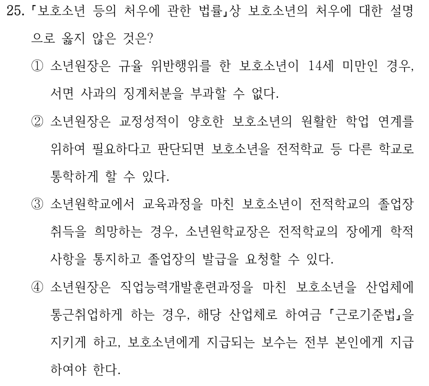 25. 보호소년 등의 처우에 관한 법률상 보호소년의 처우에 대한 설명 으로 옳지 않은 것은? ①소년원장은 규율 위반행위를 한 보호소년이 14세 미만인 경우, 서면 사과의 징계처분을 부과할 수 없다. ②소년원장은 교정성적이 양호한 보호소년의 원활한 학업 연계를 위하여 필요하다고 판단되면 보호소년을 전적학교 등 다른 학교로 통학하게 할 수 있다. ③소년원학교에서 교육과정을 마친 보호소년이 전적학교의 졸업장 취득을 희망하는 경우, 소년원학교장은 전적학교의 장에게 학적 사항을 통지하고 졸업장의 발급을 요청할 수 있다. ④소년원장은 직업능력개발훈련과정을 마친 보호소년을 산업체에 통근취업하게 하는 경우, 해당 산업체로 하여금 근로기준법을 지키게 하고, 보호소년에게 지급되는 보수는 전부 본인에게 지급 하여야 한다.